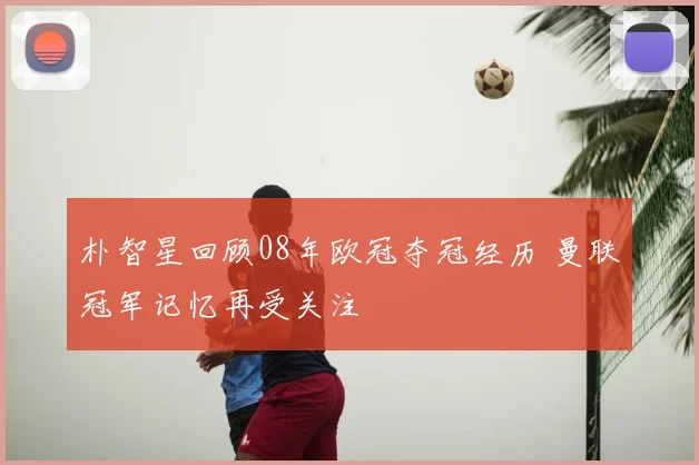 朴智星回顾08年欧冠夺冠经历 曼联冠军记忆再受关注