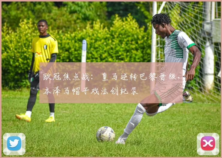 欧冠焦点战：皇马逆转巴黎晋级，本泽马帽子戏法创纪录