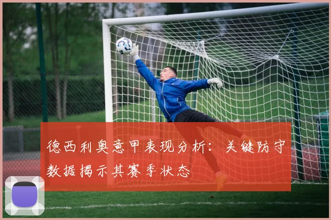 德西利奥意甲表现分析：关键防守数据揭示其赛季状态