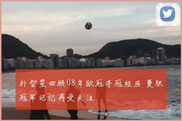 朴智星回顾08年欧冠夺冠经历 曼联冠军记忆再受关注