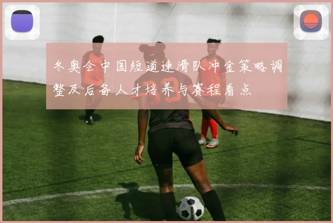 冬奥会中国短道速滑队冲金策略调整及后备人才培养与赛程看点