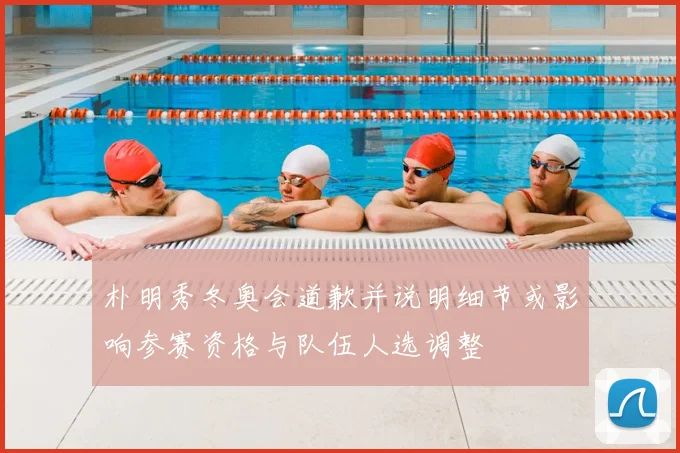 朴明秀冬奥会道歉并说明细节或影响参赛资格与队伍人选调整